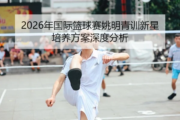 2026年国际篮球赛姚明青训新星培养方案深度分析