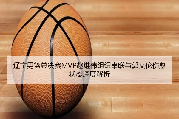 辽宁男篮总决赛MVP赵继伟组织串联与郭艾伦伤愈状态深度解析