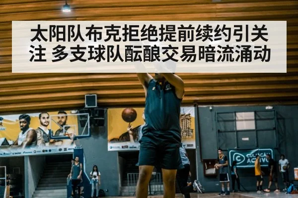 太阳队布克拒绝提前续约引关注 多支球队酝酿交易暗流涌动